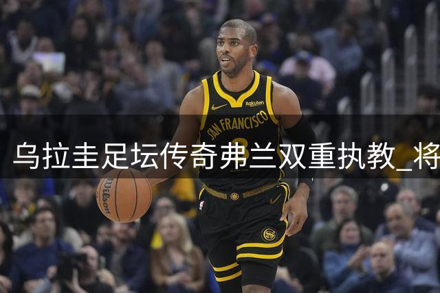 乌拉圭足坛传奇弗兰双重执教 将统领成年队与U20梯队
