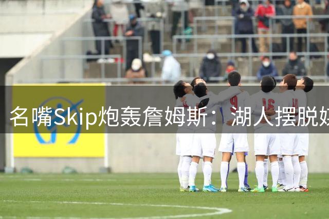 名嘴Skip炮轰詹姆斯：湖人摆脱"媒体操控王"如释重负