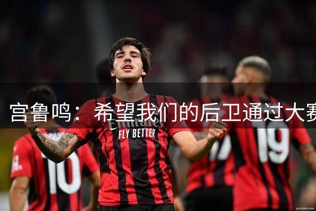 宫鲁鸣：希望我们的后卫通过大赛能够积累经验 增强信心