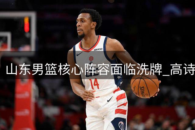 山东男篮核心阵容面临洗牌 高诗岩陶汉林续约成焦点