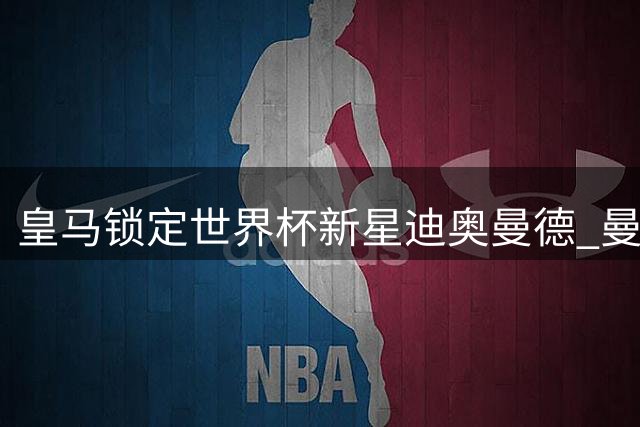 皇马锁定世界杯新星迪奥曼德 曼联求购楚阿或成罗德里转会关键