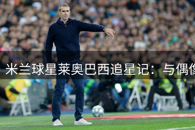 米兰球星莱奥巴西追星记：与偶像内马尔赛场重逢 预言进球成真