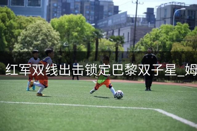 红军双线出击锁定巴黎双子星 姆巴耶转会引球迷深度讨论