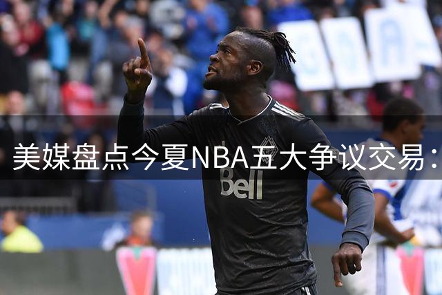 美媒盘点今夏NBA五大争议交易：绿军贱卖核心引哗然