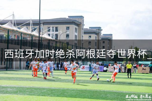 西班牙加时绝杀阿根廷夺世界杯 梅西含泪告别国际赛场