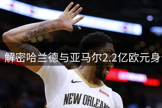 解密哈兰德与亚马尔2.2亿欧元身价背后的评估体系
