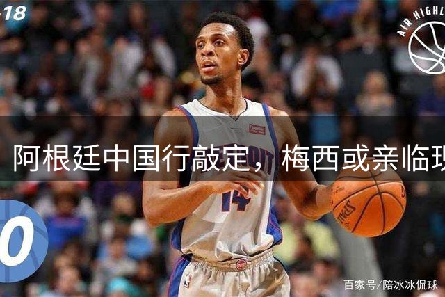 阿根廷中国行敲定，梅西或亲临现场引热议