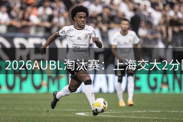 2026AUBL淘汰赛：上海交大2分险胜北大进四强 陈天灿29分10助攻
